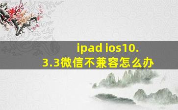 ipad ios10.3.3微信不兼容怎么办